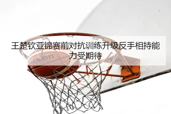 王楚钦亚锦赛前对抗训练升级反手相持能力受期待